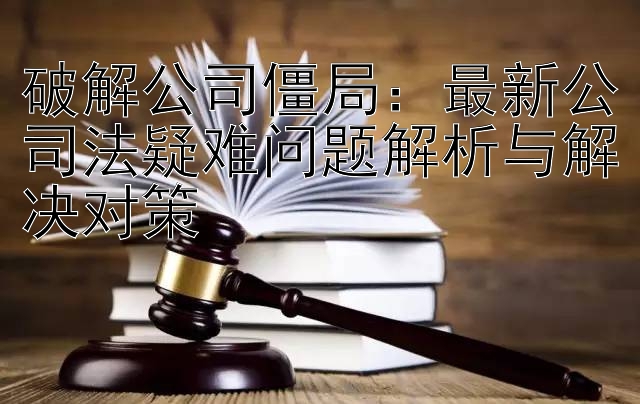 破解公司僵局：最新公司法疑难问题解析与解决对策