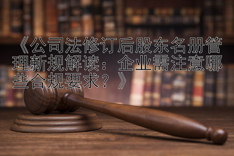 《公司法修订后股东名册管理新规解读：企业需注意哪些合规要求？》